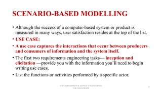 SCENARIO-BASED MODELLING
• Although the success of a computer-based system or product is
measured in many ways, user satisfaction resides at the top of the list.
• USE CASE:
• A use case captures the interactions that occur between producers
and consumers of information and the system itself.
• The first two requirements engineering tasks— inception and
elicitation —provide you with the information you’ll need to begin
writing use cases.
• List the functions or activities performed by a specific actor.
JEEVA DHARSHINI.K ,KONGU ENGINEERING
COLLEGE,ERODE
25
 