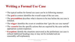 Writing a Formal Use Case
• The typical outline for formal use cases can be in following manner:
• The goal in context identifies the overall scope of the use case.
• The precondition describes what is known to be true before the use case is
initiated.
• The trigger identifies the event or condition that “gets the use case started”
• The scenario lists the specific actions that are required by the actor and the
appropriate system responses.
• Exceptions identify the situations uncovered as the preliminary use case is
refined Additional headings may or may not be included and are
reasonably self-explanatory
JEEVA DHARSHINI.K ,KONGU ENGINEERING
COLLEGE,ERODE
28
 