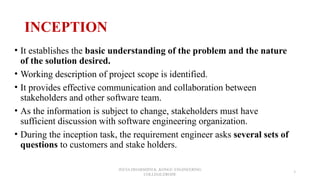 INCEPTION
• It establishes the basic understanding of the problem and the nature
of the solution desired.
• Working description of project scope is identified.
• It provides effective communication and collaboration between
stakeholders and other software team.
• As the information is subject to change, stakeholders must have
sufficient discussion with software engineering organization.
• During the inception task, the requirement engineer asks several sets of
questions to customers and stake holders.
JEEVA DHARSHINI.K ,KONGU ENGINEERING
COLLEGE,ERODE
3
 