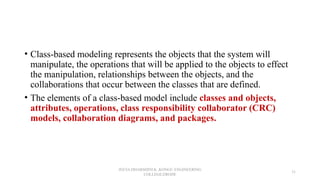 • Class-based modeling represents the objects that the system will
manipulate, the operations that will be applied to the objects to effect
the manipulation, relationships between the objects, and the
collaborations that occur between the classes that are defined.
• The elements of a class-based model include classes and objects,
attributes, operations, class responsibility collaborator (CRC)
models, collaboration diagrams, and packages.
JEEVA DHARSHINI.K ,KONGU ENGINEERING
COLLEGE,ERODE
31
 