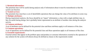 JEEVA DHARSHINI.K ,KONGU ENGINEERING
COLLEGE,ERODE
34
1. Retained information:
The potential class will be useful during analysis only if information about it must be remembered so that the
system can function.
2. Needed services:
The potential class must have a set of identifiable operations that can change the value of its attributes in some way.
3. Multiple attributes:
During requirement analysis, the focus should be on “major” information; a class with a single attribute may, in
fact, be useful during design, but is probably better represented as an attribute of another class during the analysis
activity.
4. Common attributes:
A set of attributes can be defined for the potential class and these attributes apply to all instances of the class.
5. Common operations:
A set of operations can be defined for the potential class and these operations apply to all instances of the class.
6. Essential requirements:
External entities that appear in the problem space and produce or consume information essential to the operation of
any solution for the system will almost always be defined as classes in the requirements model.
 