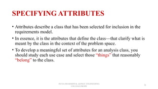 SPECIFYING ATTRIBUTES
• Attributes describe a class that has been selected for inclusion in the
requirements model.
• In essence, it is the attributes that define the class—that clarify what is
meant by the class in the context of the problem space.
• To develop a meaningful set of attributes for an analysis class, you
should study each use case and select those “things” that reasonably
“belong” to the class.
JEEVA DHARSHINI.K ,KONGU ENGINEERING
COLLEGE,ERODE
36
 