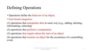 Defining Operations
• Operations define the behavior of an object.
• Four broad categories:
(1) operations that manipulate data in some way (e.g., adding, deleting,
reformatting, selecting)
(2) operations that perform a computation
(3) operations that inquire about the state of an object
(4) operations that monitor an object for the occurrence of a controlling
event.
JEEVA DHARSHINI.K ,KONGU ENGINEERING
COLLEGE,ERODE
37
 