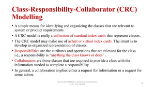 Class-Responsibility-Collaborator (CRC)
Modelling
• A simple means for identifying and organizing the classes that are relevant to
system or product requirements.
• A CRC model is really a collection of standard index cards that represent classes.
• The CRC model may make use of actual or virtual index cards. The intent is to
develop an organized representation of classes.
• Responsibilities are the attributes and operations that are relevant for the class.
i.e., a responsibility is “anything the class knows or does” .
• Collaborators are those classes that are required to provide a class with the
information needed to complete a responsibility.
• In general, a collaboration implies either a request for information or a request for
some action.
JEEVA DHARSHINI.K ,KONGU ENGINEERING
COLLEGE,ERODE
38
 