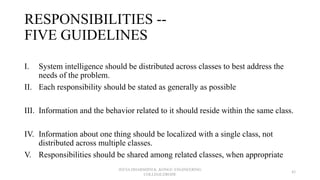 RESPONSIBILITIES --
FIVE GUIDELINES
I. System intelligence should be distributed across classes to best address the
needs of the problem.
II. Each responsibility should be stated as generally as possible
III. Information and the behavior related to it should reside within the same class.
IV. Information about one thing should be localized with a single class, not
distributed across multiple classes.
V. Responsibilities should be shared among related classes, when appropriate
JEEVA DHARSHINI.K ,KONGU ENGINEERING
COLLEGE,ERODE
43
 