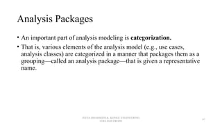Analysis Packages
• An important part of analysis modeling is categorization.
• That is, various elements of the analysis model (e.g., use cases,
analysis classes) are categorized in a manner that packages them as a
grouping—called an analysis package—that is given a representative
name.
JEEVA DHARSHINI.K ,KONGU ENGINEERING
COLLEGE,ERODE
47
 