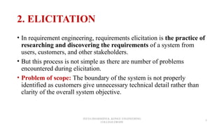 2. ELICITATION
• In requirement engineering, requirements elicitation is the practice of
researching and discovering the requirements of a system from
users, customers, and other stakeholders.
• But this process is not simple as there are number of problems
encountered during elicitation.
• Problem of scope: The boundary of the system is not properly
identified as customers give unnecessary technical detail rather than
clarity of the overall system objective.
JEEVA DHARSHINI.K ,KONGU ENGINEERING
COLLEGE,ERODE
5
 