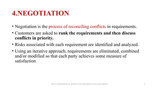 4.NEGOTIATION
• Negotiation is the process of reconciling conflicts in requirements.
• Customers are asked to rank the requirements and then discuss
conflicts in priority.
• Risks associated with each requirement are identified and analyzed.
• Using an iterative approach, requirements are eliminated, combined
and/or modified so that each party achieves some measure of
satisfaction
JEEVA DHARSHINI.K ,KONGU ENGINEERING COLLEGE,ERODE 8
 
