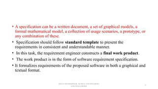 • A specification can be a written document, a set of graphical models, a
formal mathematical model, a collection of usage scenarios, a prototype, or
any combination of these.
• Specification should follow standard template to present the
requirements in consistent and understandable manner.
• In this task, the requirement engineer constructs a final work product.
• The work product is in the form of software requirement specification.
• It formalizes requirements of the proposed software in both a graphical and
textual format.
JEEVA DHARSHINI.K ,KONGU ENGINEERING
COLLEGE,ERODE
9
 