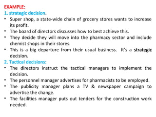 EXAMPLE:
1. strategic decision.
• Super shop, a state-wide chain of grocery stores wants to increase
its profit.
• The board of directors discusses how to best achieve this.
• They decide they will move into the pharmacy sector and include
chemist shops in their stores.
• This is a big departure from their usual business. It’s a strategic
decision.
2. Tactical decisions:
• The directors instruct the tactical managers to implement the
decision.
• The personnel manager advertises for pharmacists to be employed.
• The publicity manager plans a TV & newspaper campaign to
advertise the change.
• The facilities manager puts out tenders for the construction work
needed.
 