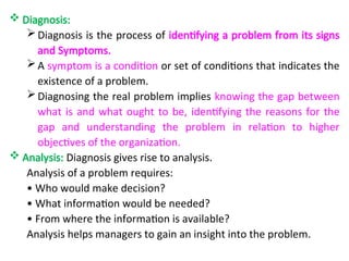  Diagnosis:
Diagnosis is the process of identifying a problem from its signs
and Symptoms.
A symptom is a condition or set of conditions that indicates the
existence of a problem.
Diagnosing the real problem implies knowing the gap between
what is and what ought to be, identifying the reasons for the
gap and understanding the problem in relation to higher
objectives of the organization.
 Analysis: Diagnosis gives rise to analysis.
Analysis of a problem requires:
• Who would make decision?
• What information would be needed?
• From where the information is available?
Analysis helps managers to gain an insight into the problem.
 