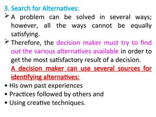 3. Search for Alternatives:
 A problem can be solved in several ways;
however, all the ways cannot be equally
satisfying.
 Therefore, the decision maker must try to find
out the various alternatives available in order to
get the most satisfactory result of a decision.
A decision maker can use several sources for
identifying alternatives:
• His own past experiences
• Practices followed by others and
• Using creative techniques.
 