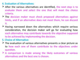 4. Evaluation of Alternatives:
 After the various alternatives are identified, the next step is to
evaluate them and select the one that will meet the choice
criteria.
 The decision maker must check proposed alternatives against
limits, and if an alternative does not meet them, he can discard
it.
 Having narrowed down the alternatives which require serious
consideration, the decision maker will go for evaluating how
each alternative may contribute towards the objective supposed
to be achieved by implementing the decision.
5. Choice of Alternative:
 The evaluation of various alternatives presents a clear picture as
to how each one of them contribute to the objectives under
question.
 A comparison is made among the likely outcomes of various
alternatives and the best one is chosen.
 