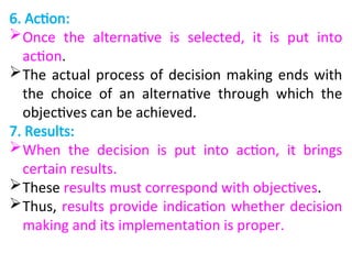 6. Action:
Once the alternative is selected, it is put into
action.
The actual process of decision making ends with
the choice of an alternative through which the
objectives can be achieved.
7. Results:
When the decision is put into action, it brings
certain results.
These results must correspond with objectives.
Thus, results provide indication whether decision
making and its implementation is proper.
 