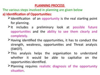 PLANNING PROCESS
The various steps involved in planning are given below
a) Identification of Opportunities:
Identification of an opportunity is the real starting point
for planning.
It includes a preliminary look at possible future
opportunities and the ability to see them clearly and
completely.
Having identified the opportunities, it has to conduct the
strength, weakness, opportunities and Threat analysis
(SWOT).
This analysis helps the organisation to understand
whether it would be able to capitalise on the
opportunities identified.
Planning requires realistic diagnosis of the opportunity
situation.
 