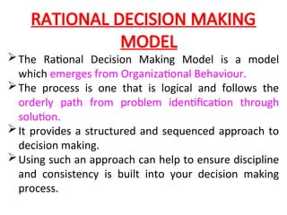 RATIONAL DECISION MAKING
MODEL
The Rational Decision Making Model is a model
which emerges from Organizational Behaviour.
The process is one that is logical and follows the
orderly path from problem identification through
solution.
It provides a structured and sequenced approach to
decision making.
Using such an approach can help to ensure discipline
and consistency is built into your decision making
process.
 