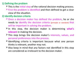 1) Defining the problem
This is the initial step of the rational decision making process.
First the problem is identified and then defined to get a clear
view of the situation.
2) Identify decision criteria
Once a decision maker has defined the problem, he or she
needs to identify the decision criteria (principle or standard) that
will be important in solving the problem.
In this step, the decision maker is determining what’s
relevant in making the decision.
This step brings the decision maker’s interests, values, and
personal preferences into the process.
Identifying criteria is important because what one person
thinks is relevant, another may not.
Also keep in mind that any factors not identified in this step
are considered as irrelevant to the decision maker.
 