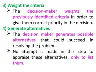 3) Weight the criteria
 The decision-maker weights the
previously identified criteria in order to
give them correct priority in the decision.
4) Generate alternatives
 The decision maker generates possible
alternatives that could succeed in
resolving the problem.
 No attempt is made in this step to
appraise these alternatives, only to list
them.
 