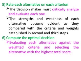 5) Rate each alternative on each criterion
The decision maker must critically analyze
and evaluate each one.
The strengths and weakness of each
alternative become evident as they
compared with the criteria and weights
established in second and third steps.
6) Compute the optimal decision
Evaluating each alternative against the
weighted criteria and selecting the
alternative with the highest total score.
 