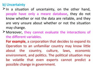 b) Uncertainty
In a situation of uncertainty, on the other hand,
people have only a meare database, they do not
know whether or not the data are reliable, and they
are very unsure about whether or not the situation
may change.
Moreover, they cannot evaluate the interactions of
the different variables.
For example, a corporation that decides to expand its
Operation to an unfamiliar country may know little
about the country, culture, laws, economic
environment, and politics. The political situation may
be volatile that even experts cannot predict a
possible change in government.
 