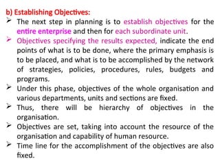 b) Establishing Objectives:
 The next step in planning is to establish objectives for the
entire enterprise and then for each subordinate unit.
 Objectives specifying the results expected, indicate the end
points of what is to be done, where the primary emphasis is
to be placed, and what is to be accomplished by the network
of strategies, policies, procedures, rules, budgets and
programs.
 Under this phase, objectives of the whole organisation and
various departments, units and sections are fixed.
 Thus, there will be hierarchy of objectives in the
organisation.
 Objectives are set, taking into account the resource of the
organisation and capability of human resource.
 Time line for the accomplishment of the objectives are also
fixed.
 