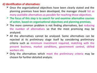 d) Identification of alternatives:
 Once the organizational objectives have been clearly stated and the
planning premises have been developed, the manager should list as
many available alternatives as possible for reaching those objectives.
 The focus of this step is to search for and examine alternative courses
of action, based on organisational objectives and planning premises.
 The more common problem is not finding alternatives, but reducing
the number of alternatives so that the most promising may be
analyzed.
 All the alternatives cannot be analysed. Some alternatives can be
rejected at its preliminary stage itself by considering preliminary
criteria such as minimum investment required, matching with the
present business, market conditions, government control, skilled
workers etc.
 Only the alternatives which meet the preliminary criteria may be
chosen for further detailed analysis.
 
