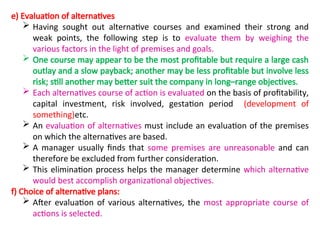 e) Evaluation of alternatives
 Having sought out alternative courses and examined their strong and
weak points, the following step is to evaluate them by weighing the
various factors in the light of premises and goals.
 One course may appear to be the most profitable but require a large cash
outlay and a slow payback; another may be less profitable but involve less
risk; still another may better suit the company in long–range objectives.
 Each alternatives course of action is evaluated on the basis of profitability,
capital investment, risk involved, gestation period (development of
something)etc.
 An evaluation of alternatives must include an evaluation of the premises
on which the alternatives are based.
 A manager usually finds that some premises are unreasonable and can
therefore be excluded from further consideration.
 This elimination process helps the manager determine which alternative
would best accomplish organizational objectives.
f) Choice of alternative plans:
 After evaluation of various alternatives, the most appropriate course of
actions is selected.
 