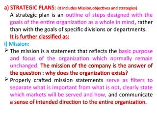 a) STRATEGIC PLANS: (It includes Mission,objectives and strategies)
A strategic plan is an outline of steps designed with the
goals of the entire organization as a whole in mind, rather
than with the goals of specific divisions or departments.
It is further classified as:
i) Mission:
 The mission is a statement that reflects the basic purpose
and focus of the organization which normally remain
unchanged. The mission of the company is the answer of
the question : why does the organization exists?
 Properly crafted mission statements serve as filters to
separate what is important from what is not, clearly state
which markets will be served and how, and communicate
a sense of intended direction to the entire organization.
 