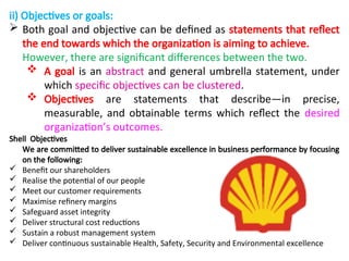 ii) Objectives or goals:
 Both goal and objective can be defined as statements that reflect
the end towards which the organization is aiming to achieve.
However, there are significant differences between the two.
 A goal is an abstract and general umbrella statement, under
which specific objectives can be clustered.
 Objectives are statements that describe—in precise,
measurable, and obtainable terms which reflect the desired
organization’s outcomes.
Shell Objectives
We are committed to deliver sustainable excellence in business performance by focusing
on the following:
 Benefit our shareholders
 Realise the potential of our people
 Meet our customer requirements
 Maximise refinery margins
 Safeguard asset integrity
 Deliver structural cost reductions
 Sustain a robust management system
 Deliver continuous sustainable Health, Safety, Security and Environmental excellence
 