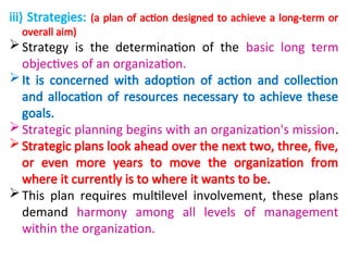 iii) Strategies: (a plan of action designed to achieve a long-term or
overall aim)
Strategy is the determination of the basic long term
objectives of an organization.
It is concerned with adoption of action and collection
and allocation of resources necessary to achieve these
goals.
Strategic planning begins with an organization's mission.
Strategic plans look ahead over the next two, three, five,
or even more years to move the organization from
where it currently is to where it wants to be.
This plan requires multilevel involvement, these plans
demand harmony among all levels of management
within the organization.
 