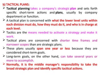 b) TACTICAL PLANS:
 Tactical planning takes a company's strategic plan and sets forth
specific short-term actions and plans, usually by company
department or function.
 A tactical plan is concerned with what the lower level units within
each division must do, how they must do it, and who is in charge at
each level.
 Tactics are the means needed to activate a strategy and make it
work.
 Tactical plans are concerned with shorter time frames and
narrower scopes than are strategic plans.
 These plans usually span one year or less because they are
considered short-term goals.
 Long-term goals, on the other hand, can take several years or
more to accomplish.
 Normally, it is the middle manager's responsibility to take the
broad strategic plan and identify specific tactical actions.
 