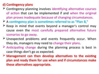 d) Contingency plans
 Contingency planning involves identifying alternative courses
of action that can be implemented if and when the original
plan proves inadequate because of changing circumstances.
 A contingency plan is sometimes referred to as "Plan B,"
 Keep in mind that events beyond a manager's control may
cause even the most carefully prepared alternative future
scenarios to go away.
 Unexpected problems and events frequently occur. When
they do, managers may need to change their plans.
 Anticipating change during the planning process is best in
case things don't go as expected.
 Management can then develop alternatives to the existing
plan and ready them for use when and if circumstances make
these alternatives appropriate.
 