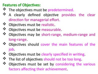 Features of Objectives:
 The objectives must be predetermined.
 A clearly defined objective provides the clear
direction for managerial effort.
 Objectives must be realistic.
 Objectives must be measurable.
 Objectives may be short-range, medium-range and
long-range.
 Objectives should cover the main features of the
job.
 Objectives must be clearly specified in writing.
 The list of objectives should not be too long.
 Objectives must be set by considering the various
factors affecting their achievement.
 