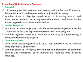Examples of Objectives for a Company
1. Financial:
 15 percent growth in revenues and earnings within the next 12 months,
is ideal because it can be measured and adjusted if necessary.
 Another financial objective could focus on increasing capital and
investments, such as attracting new shareholders and investors by
improving credit worthiness and cash flow.
2. Human Resources:
 A human resources objective could be to reduce employee turnover by
20 percent by introducing a new employee assistance program.
 Another objective could be to improve productivity by implementing a
company-wide training program.
3. Customer Service:
 A customer service objective could be to reduce delivery and distribution
time of products and services.
 Another could be to reduce the number and frequency of customer
returns and complaints, or to improve the response time of client
inquiries.
 