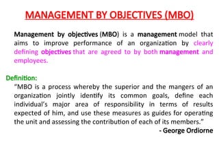 MANAGEMENT BY OBJECTIVES (MBO)
Management by objectives (MBO) is a management model that
aims to improve performance of an organization by clearly
defining objectives that are agreed to by both management and
employees.
Definition:
“MBO is a process whereby the superior and the mangers of an
organization jointly identify its common goals, define each
individual’s major area of responsibility in terms of results
expected of him, and use these measures as guides for operating
the unit and assessing the contribution of each of its members.”
- George Ordiorne
 