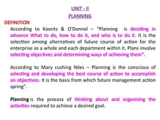 UNIT - II
PLANNING
DEFINITION
According to Koontz & O'Donnel – “Planning is deciding in
advance What to do, how to do it, and who is to do it. It is the
selection among alternatives of future course of action for the
enterprise as a whole and each department within it. Plans involve
selecting objectives and determining ways of achieving them”.
According to Mary cushing Niles – Planning is the conscious of
selecting and developing the best course of action to accomplish
an objectives. It is the basis from which future management action
spring”.
Planning is the process of thinking about and organizing the
activities required to achieve a desired goal.
 