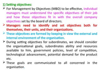 1) Setting objectives:
 For Management by Objectives (MBO) to be effective, individual
managers must understand the specific objectives of their job
and how those objectives fit in with the overall company
objectives set by the board of directors.
 Managers need to identify and set objectives both for
themselves, their units, and their organizations.
 These objectives are formed by keeping in view the external and
internal environment of the organisation.
 During setting objectives for subordinates, we should consider
the organisational goals, subordinates ability and resources
available to him, government policies, level of competition,
technological advancement, potential demand for the product
etc.
 These goals are communicated to all concerned in the
organisation.
 