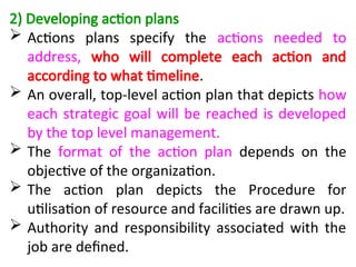 2) Developing action plans
 Actions plans specify the actions needed to
address, who will complete each action and
according to what timeline.
 An overall, top-level action plan that depicts how
each strategic goal will be reached is developed
by the top level management.
 The format of the action plan depends on the
objective of the organization.
 The action plan depicts the Procedure for
utilisation of resource and facilities are drawn up.
 Authority and responsibility associated with the
job are defined.
 
