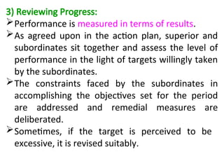 3) Reviewing Progress:
Performance is measured in terms of results.
As agreed upon in the action plan, superior and
subordinates sit together and assess the level of
performance in the light of targets willingly taken
by the subordinates.
The constraints faced by the subordinates in
accomplishing the objectives set for the period
are addressed and remedial measures are
deliberated.
Sometimes, if the target is perceived to be
excessive, it is revised suitably.
 