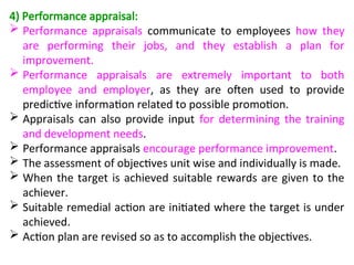 4) Performance appraisal:
 Performance appraisals communicate to employees how they
are performing their jobs, and they establish a plan for
improvement.
 Performance appraisals are extremely important to both
employee and employer, as they are often used to provide
predictive information related to possible promotion.
 Appraisals can also provide input for determining the training
and development needs.
 Performance appraisals encourage performance improvement.
 The assessment of objectives unit wise and individually is made.
 When the target is achieved suitable rewards are given to the
achiever.
 Suitable remedial action are initiated where the target is under
achieved.
 Action plan are revised so as to accomplish the objectives.
 