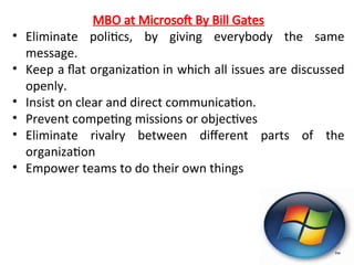 MBO at Microsoft By Bill Gates
• Eliminate politics, by giving everybody the same
message.
• Keep a flat organization in which all issues are discussed
openly.
• Insist on clear and direct communication.
• Prevent competing missions or objectives
• Eliminate rivalry between different parts of the
organization
• Empower teams to do their own things
 
