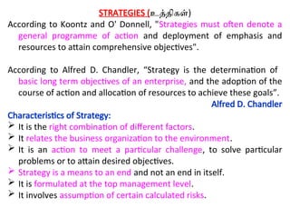 STRATEGIES (உத்திகள்)
According to Koontz and O' Donnell, "Strategies must often denote a
general programme of action and deployment of emphasis and
resources to attain comprehensive objectives".
According to Alfred D. Chandler, “Strategy is the determination of
basic long term objectives of an enterprise, and the adoption of the
course of action and allocation of resources to achieve these goals”.
Alfred D. Chandler
Characteristics of Strategy:
 It is the right combination of different factors.
 It relates the business organization to the environment.
 It is an action to meet a particular challenge, to solve particular
problems or to attain desired objectives.
 Strategy is a means to an end and not an end in itself.
 It is formulated at the top management level.
 It involves assumption of certain calculated risks.
 