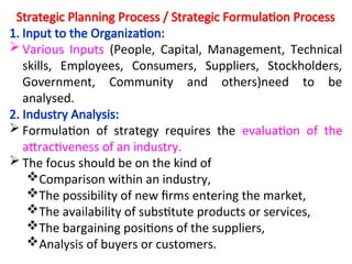 Strategic Planning Process / Strategic Formulation Process
1. Input to the Organization:
 Various Inputs (People, Capital, Management, Technical
skills, Employees, Consumers, Suppliers, Stockholders,
Government, Community and others)need to be
analysed.
2. Industry Analysis:
 Formulation of strategy requires the evaluation of the
attractiveness of an industry.
 The focus should be on the kind of
Comparison within an industry,
The possibility of new firms entering the market,
The availability of substitute products or services,
The bargaining positions of the suppliers,
Analysis of buyers or customers.
 