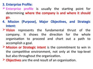 3. Enterprise Profile:
 Enterprise profile is usually the starting point for
determining where the company is and where it should
go.
4. Mission (Purpose), Major Objectives, and Strategic
Intent:
 Vision represents the fundamental thrust of the
company. It shows the direction for the whole
organisation to proceed and chart out a path to
accomplish a goal.
 Mission or Strategic intent is the commitment to win in
the competitive environment, not only at the top-level
but also throughout the organization.
 Objectives are the end result of an organisation.
 