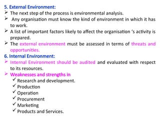 5. External Environment:
 The next step of the process is environmental analysis.
 Any organisation must know the kind of environment in which it has
to work.
 A list of important factors likely to affect the organisation ‘s activity is
prepared.
 The external environment must be assessed in terms of threats and
opportunities.
6. Internal Environment:
 Internal Environment should be audited and evaluated with respect
to its resources.
 Weaknesses and strengths in
 Research and development.
 Production
 Operation
 Procurement
 Marketing
 Products and Services.
 