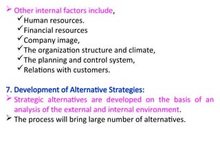  Other internal factors include,
Human resources.
Financial resources
Company image,
The organization structure and climate,
The planning and control system,
Relations with customers.
7. Development of Alternative Strategies:
 Strategic alternatives are developed on the basis of an
analysis of the external and internal environment.
 The process will bring large number of alternatives.
 