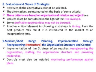 8. Evaluation and Choice of Strategies:
 However all the alternatives cannot be selected.
 The alternatives are evaluated on the basis of some criteria.
 These criteria are based on organisational mission and objectives.
 Choices must be considered in the light of the risk involved.
 Some profitable opportunities may not be pursued.
 Another critical element in choosing a strategy is timing. Even the
best product may fail if it is introduced to the market at an
inappropriate time.
9.Medium/Short Range Planning, Implementation through
Reengineering (restructure) the Organization Structure and Control:
 Implementation of the Strategy often requires reengineering the
organization, staffing the organization structure and providing
leadership.
 Controls must also be installed monitoring performance against
plans.
 