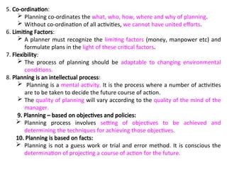 5. Co-ordination:
 Planning co-ordinates the what, who, how, where and why of planning.
 Without co-ordination of all activities, we cannot have united efforts.
6. Limiting Factors:
 A planner must recognize the limiting factors (money, manpower etc) and
formulate plans in the light of these critical factors.
7. Flexibility:
 The process of planning should be adaptable to changing environmental
conditions.
8. Planning is an intellectual process:
 Planning is a mental activity. It is the process where a number of activities
are to be taken to decide the future course of action.
 The quality of planning will vary according to the quality of the mind of the
manager.
9. Planning – based on objectives and policies:
 Planning process involves setting of objectives to be achieved and
determining the techniques for achieving those objectives.
10. Planning is based on facts:
 Planning is not a guess work or trial and error method. It is conscious the
determination of projecting a course of action for the future.
 