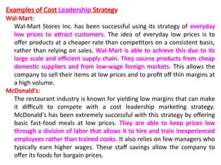 Examples of Cost Leadership Strategy
Wal-Mart:
Wal-Mart Stores Inc. has been successful using its strategy of everyday
low prices to attract customers. The idea of everyday low prices is to
offer products at a cheaper rate than competitors on a consistent basis,
rather than relying on sales. Wal-Mart is able to achieve this due to its
large scale and efficient supply chain. They source products from cheap
domestic suppliers and from low-wage foreign markets. This allows the
company to sell their items at low prices and to profit off thin margins at
a high volume.
McDonald's:
The restaurant industry is known for yielding low margins that can make
it difficult to compete with a cost leadership marketing strategy.
McDonald's has been extremely successful with this strategy by offering
basic fast-food meals at low prices. They are able to keep prices low
through a division of labor that allows it to hire and train inexperienced
employees rather than trained cooks. It also relies on few managers who
typically earn higher wages. These staff savings allow the company to
offer its foods for bargain prices.
 