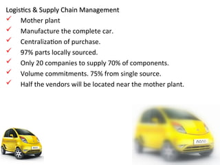 Logistics & Supply Chain Management
Logistics & Supply Chain Management
 Mother plant
 Manufacture the complete car.
 Centralization of purchase.
 97% parts locally sourced.
 Only 20 companies to supply 70% of components.
 Volume commitments. 75% from single source.
 Half the vendors will be located near the mother plant.
66
 